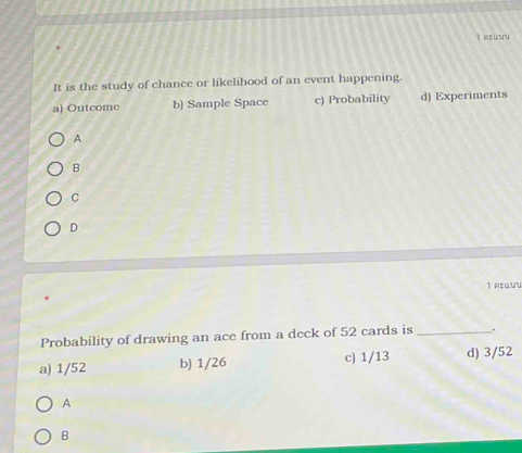 AEUYu
It is the study of chance or likelihood of an event happening.
a) Outcome b) Sample Space c) Probability d) Experiments
A
B
C
D
1 Asuu
Probability of drawing an ace from a deck of 52 cards is _.
a) 1/52 b) 1/26 c) 1/13 d) 3/52
A
B