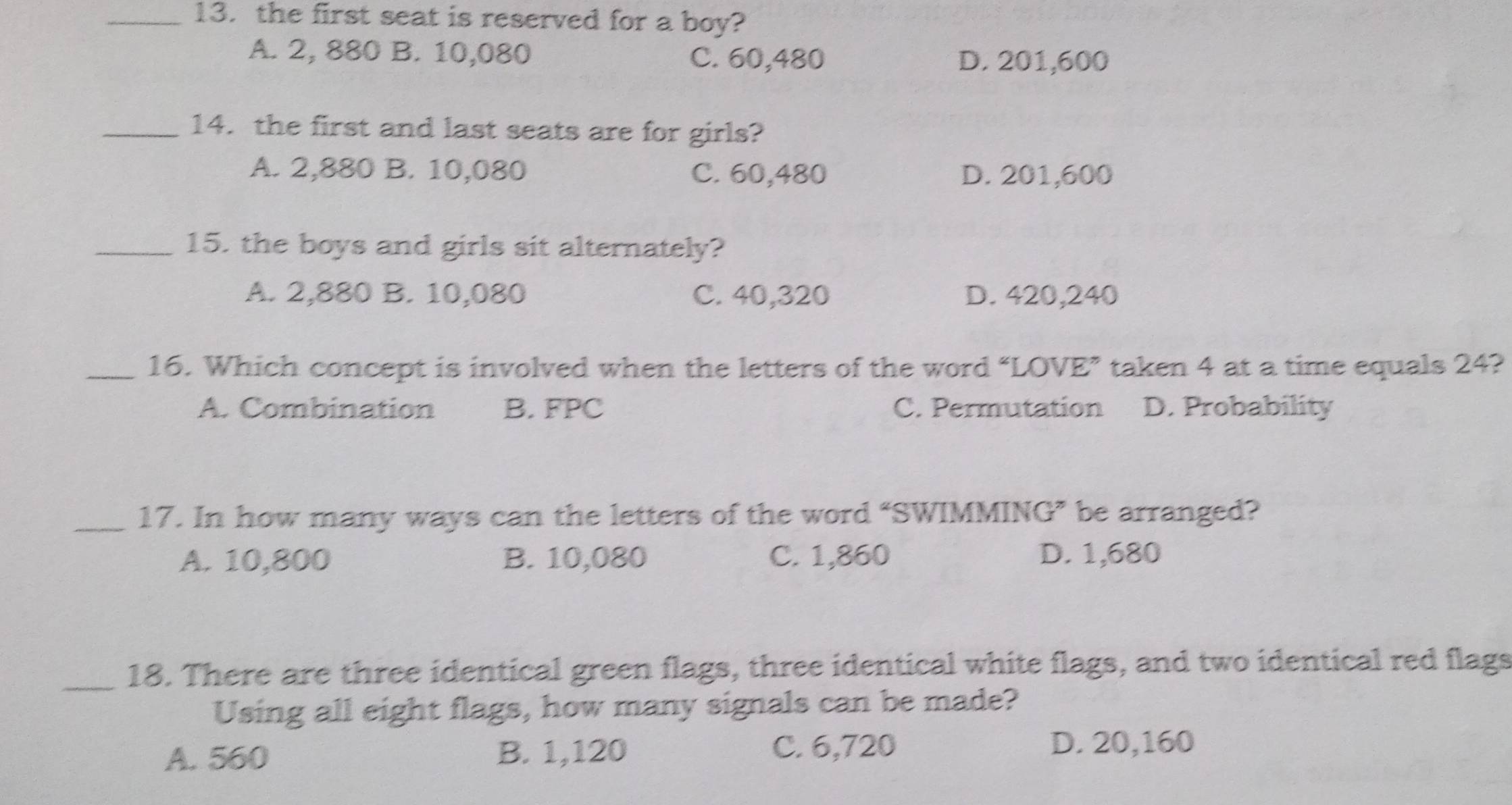 the first seat is reserved for a boy?
A. 2, 880 B. 10,080 C. 60,480 D. 201,600
_14. the first and last seats are for girls?
A. 2,880 B. 10,080 C. 60,480 D. 201,600
_15. the boys and girls sit alternately?
A. 2,880 B. 10,080 C. 40,320 D. 420,240
_16. Which concept is involved when the letters of the word “LOVE” taken 4 at a time equals 24?
A. Combination B. FPC C. Permutation D. Probability
_17. In how many ways can the letters of the word “SWIMMING” be arranged?
A. 10,800 B. 10,080 C. 1,860 D. 1,680
_18. There are three identical green flags, three identical white flags, and two identical red flags
Using all eight flags, how many signals can be made?
A. 560 B. 1,120 C. 6,720 D. 20,160