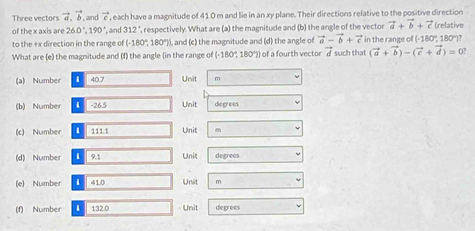 Three vectors vector a, vector b , and vector c , each have a magnitude of 41.0 m and lie in an xy plane. Their directions relative to the positive direction 
of the x axis are 26.0°, 190° , and 312° ', respectively. What are (a) the magnitude and (b) the angle of the vector vector a+vector b+vector c (relative 
to the +x direction in the range of (-180°,180°)) , and (c) the magnitude and (d) the angle of vector a-vector b+vector c in the range of (-180°,180°) , 
What are (e) the magnitude and (f) the angle (in the range of (-180°,180°)) of a fourth vector vector d such that (vector a+vector b)-(vector c+vector d)=0
(a) Number 40.7 Unit m
(b) Number i -26.5 Unit degrees
(c) Number i 111 .1 Unit m 
(d) Number 9.1 Unit degrees 
(e) Number i 41.0 Unit m
(f) Number i 132.0 Unit degrees