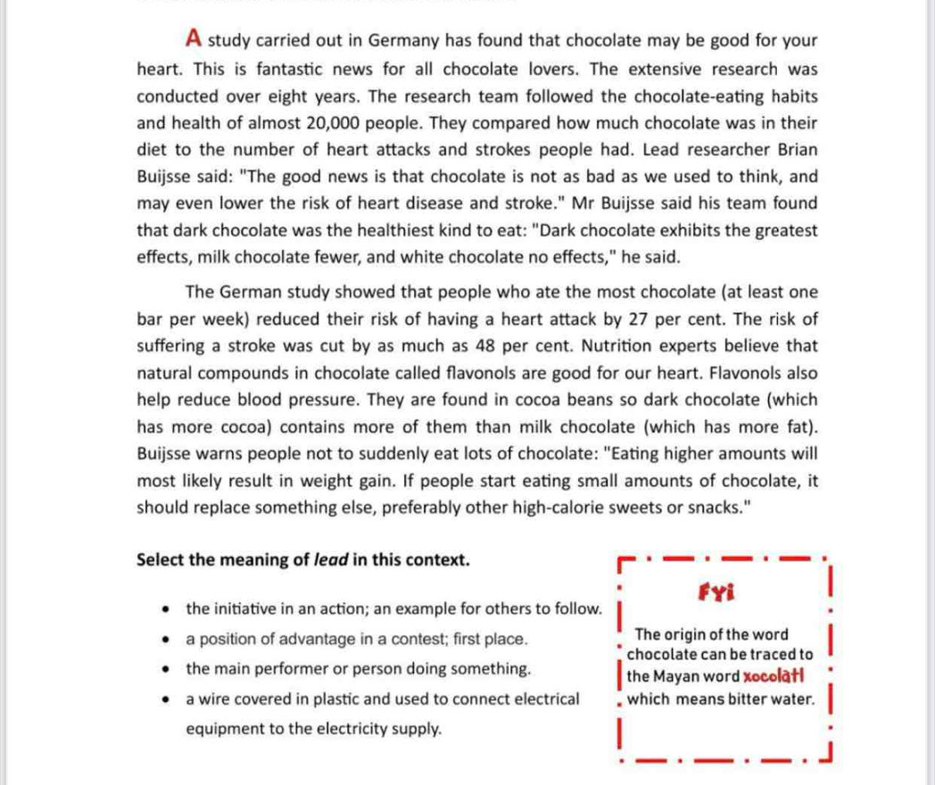 A study carried out in Germany has found that chocolate may be good for your
heart. This is fantastic news for all chocolate lovers. The extensive research was
conducted over eight years. The research team followed the chocolate-eating habits
and health of almost 20,000 people. They compared how much chocolate was in their
diet to the number of heart attacks and strokes people had. Lead researcher Brian
Buijsse said: "The good news is that chocolate is not as bad as we used to think, and
may even lower the risk of heart disease and stroke." Mr Buijsse said his team found
that dark chocolate was the healthiest kind to eat: "Dark chocolate exhibits the greatest
effects, milk chocolate fewer, and white chocolate no effects," he said.
The German study showed that people who ate the most chocolate (at least one
bar per week) reduced their risk of having a heart attack by 27 per cent. The risk of
suffering a stroke was cut by as much as 48 per cent. Nutrition experts believe that
natural compounds in chocolate called flavonols are good for our heart. Flavonols also
help reduce blood pressure. They are found in cocoa beans so dark chocolate (which
has more cocoa) contains more of them than milk chocolate (which has more fat).
Buijsse warns people not to suddenly eat lots of chocolate: "Eating higher amounts will
most likely result in weight gain. If people start eating small amounts of chocolate, it
should replace something else, preferably other high-calorie sweets or snacks."
Select the meaning of lead in this context.
FYi
the initiative in an action; an example for others to follow.
a position of advantage in a contest; first place. The origin of the word
chocolate can be traced to
the main performer or person doing something. the Mayan word xocolatl
a wire covered in plastic and used to connect electrical which means bitter water.
equipment to the electricity supply.
.