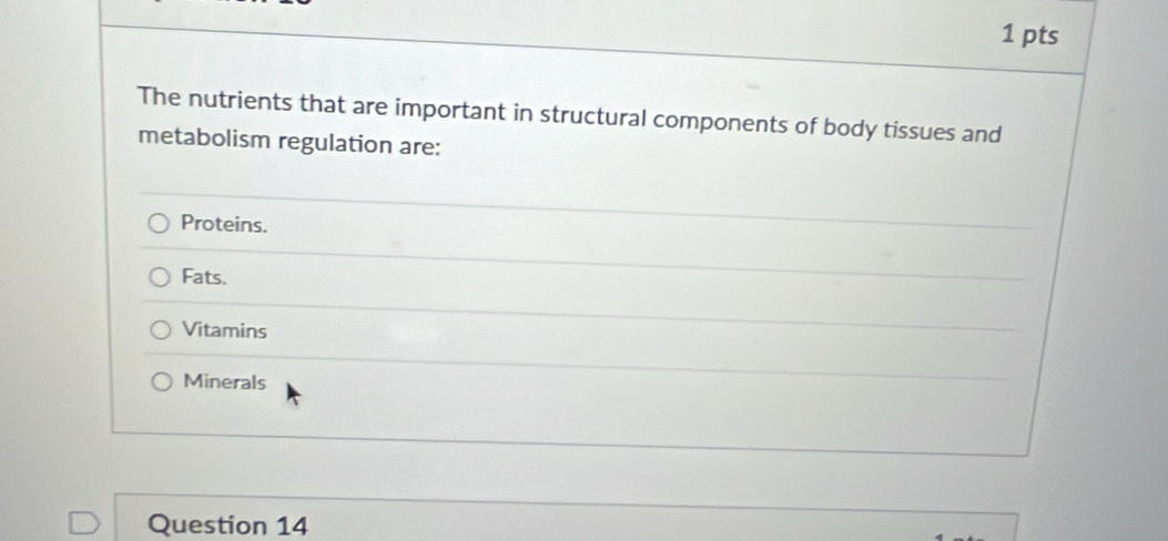 The nutrients that are important in structural components of body tissues and
metabolism regulation are:
Proteins.
Fats.
Vitamins
Minerals
Question 14