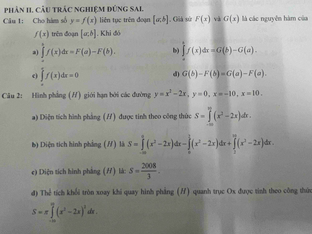 phÀN II. CÂU tRÁC NGHIỆM đÚNG SAI.
Câu 1: Cho hàm số y=f(x) liên tục trên đoạn [a;b]. Giả sử F(x) và G(x) là các nguyên hàm của
f(x) trên đoạn [a;b]. Khi đó
a) ∈tlimits _a^(bf(x)dx=F(a)-F(b). ∈tlimits _a^bf(x)dx=G(b)-G(a). 
b)
c) ∈tlimits _a^af(x)dx=0
d) G(b)-F(b)=G(a)-F(a). 
Câu 2: Hình phẳng (H) giới hạn bởi các đường y=x^2)-2x, y=0, x=-10, x=10. 
a) Diện tích hình phẳng (H) được tính theo công thức S=∈tlimits _(-10)^(10)(x^2-2x)dx. 
b) Diện tích hình phẳng (H) là S=∈tlimits _(-10)^0(x^2-2x)dx-∈tlimits _0^(2(x^2)-2x)dx+∈tlimits _2^((10)(x^2)-2x)dx. 
c) Diện tích hình phẳng (H) là: S= 2008/3 . 
đ) Thể tích khối tròn xoay khi quay hình phẳng (H) quanh trục Ox được tính theo công thức
S=π ∈tlimits _(-10)^(10)(x^2-2x)^2dx.