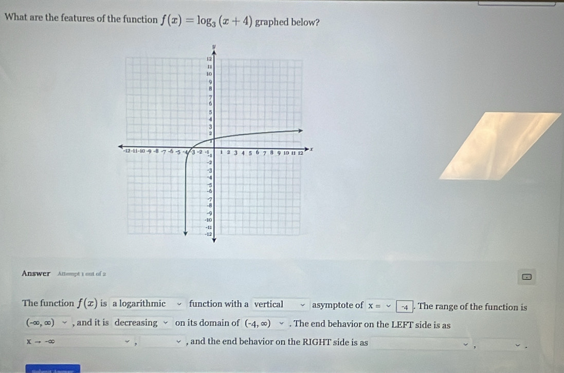 What are the features of the function f(x)=log _3(x+4) graphed below? 
Answer Attempt 1 out of 2 
The function f(x) is a logarithmic function with a vertical asymptote of x=∈fty -4 The range of the function is
(-∈fty ,∈fty ) , and it is decreasing on its domain of (-4,∈fty ). The end behavior on the LEFT side is as
Xto -∈fty , and the end behavior on the RIGHT side is as