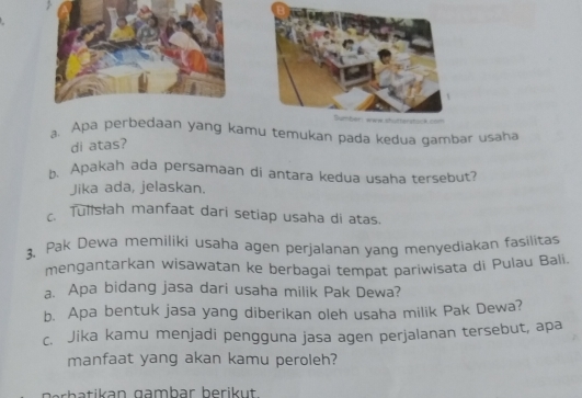 Apa perbedaan yang kamu temukan pada kedua gambar usaha 
di atas? 
A Apakah ada persamaan di antara kedua usaha tersebut? 
Jika ada, jelaskan. 
Tullsłah manfaat dari setiap usaha di atas. 
3. Pak Dewa memiliki usaha agen perjalanan yang menyediakan fasilitas 
mengantarkan wisawatan ke berbagai tempat pariwisata di Pulau Bali. 
a. Apa bidang jasa dari usaha milik Pak Dewa? 
b. Apa bentuk jasa yang diberikan oleh usaha milik Pak Dewa? 
c. Jika kamu menjadi pengguna jasa agen perjalanan tersebut, apa 
manfaat yang akan kamu peroleh?