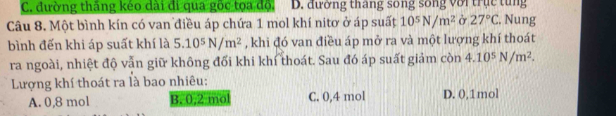 C. đường thăng kéo dài đi qua gốc tọa độ. D. đường tháng song sống với trục tung
Câu 8. Một bình kín có van điều áp chứa 1 mol khí nitơ ở áp suất 10^5N/m^2 ở 27°C. Nung
bình đến khi áp suất khí là 5.10^5N/m^2 , khi đó van điều áp mở ra và một lượng khí thoát
ra ngoài, nhiệt độ vẫn giữ không đối khi khí thoát. Sau đó áp suất giảm còn 4.10^5N/m^2. 
Lượng khí thoát ra là bao nhiêu:
A. 0,8 mol B. 0, 2 mo C. 0, 4 mol D. 0, 1mol