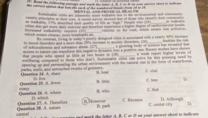 D. cleaned up polluted canals
n. Read the following passage and mark the letter A, B, C or D on your answer sheet to indicate
the correct option that best fits each of the numbered blanks from 24 to 28.
MENTAL AND PHYSICAL HEALTH
Sustainable cities are inherently more walkable due to the environmental and community
centric principles at their core. A recent survey showed that of those who identify their community
as walkable, 57% described their quality of life as “high.” People who (24)_ in walkable
cities also get more daily exercise and therefore experience a higher degree of cardiovascular health.
Increased walkability requires (25)_ vehicles on the road, which means less pollution,
which means cleaner, more breathable air.
By contrast, living in today’s poorly designed cities is associated with a nearly 40% increase
in mood disorders and a more than 20% increase in anxiety disorders, (26) _doubles the risk
of schizophrenia and substance abuse. (27) , a growing body of science has revealed that
access to nature can transform this negative dynamic into a positive one. Recent studies have shown
that people who spend as little as two hours in (28) _a week report higher levels of
wellbeing compared to those who don’t. Sustainable cities can solve for this pressing need by
opening up and permeating the urban environment with the natural one in the form of waterfronts,
parks, trails, and untouched swaths of greenery.
Question 24. A. share B. hear C. visit
D. live
Question 25. A. fewer B. little C. less D.
many
Question 26. A. where B. who C. that
D. which
Question 27. A. Therefore B. However C. Because D. Although
Question 28. A. nature B. park C. center city D.
cannal
crage and mark the letter A, B, C or D on your answer sheet to indicate