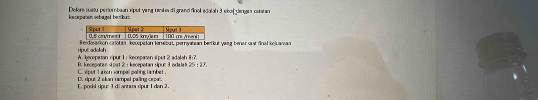 Dalam suatu perlombaan siput yang tersisa di grand final adalah 3 ekor dengan catatan
kecepatan sebagai berikut:
rkan catatan kecepatan tersebut, pernyataan berikut yang benar saat final kejuaraan
siput adalah
A. kecepatan siput 1 : kecepatan siput 2 adalah 8:7.
B. kecepatan siput 2 : kecepatan siput 3 adalah 25:27.
C. siput 1 akan sampai paling lambat .
D. siput 2 akan sampai paling cepat.
E. posisi siput 3 di antara siput 1 dan 2.