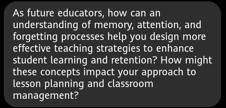 As future educators, how can an 
understanding of memory, attention, and 
forgetting processes help you design more 
effective teaching strategies to enhance 
student learning and retention? How might 
these concepts impact your approach to 
lesson planning and classroom 
management?