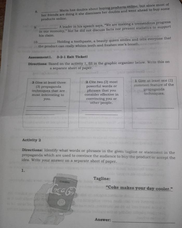 Maria has doubts about buying products online, but since most of 
her friends are doing it she dismisses her doubts and went ahead to buy some 
products online. 
9. _A leader in his speech says, "We are making a tremendous progress 
in our economy," but he did not discuss facts nor present statistics to support 
his claim. 
10 _. Holding a toothpaste, a beauty queen smiles and tells everyone that 
the product can really whiten teeth and freshen one's breath 
Assessment1. 3-2-1 Exit Ticket! 
Directions: Based on the activity 1, fill in the graphic organizer below. Write this on 
a separate sheet of paper. 
3 Give at least three 2 Cite two (2) most 1 Give at least one (1) 
(3) propaganda powerful words or common feature of the 
techniques that are phrases that you propaganda 
most interesting to consider effective in techniques. 
you. convincing you or 
_ 
other people. 
_ 
__ 
_ 
_ 
Activity 2 
Directions: Identify what words or phrases in the given tagline or statement in the 
propaganda which are used to convince the audience to buy the product or accept the 
idea. Write your answer on a separate sheet of paper. 
1 
Tagline: 
“Coke makes your day cooler.” 
_ 
Answer: