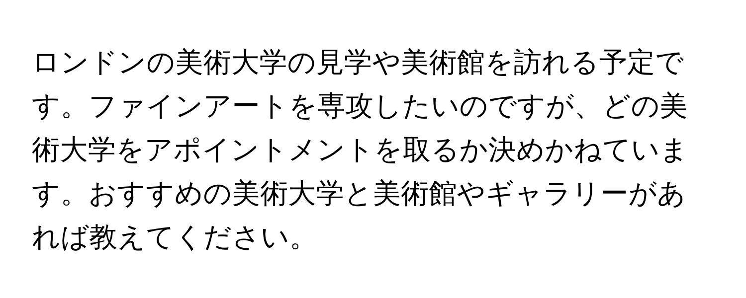 ロンドンの美術大学の見学や美術館を訪れる予定です。ファインアートを専攻したいのですが、どの美術大学をアポイントメントを取るか決めかねています。おすすめの美術大学と美術館やギャラリーがあれば教えてください。