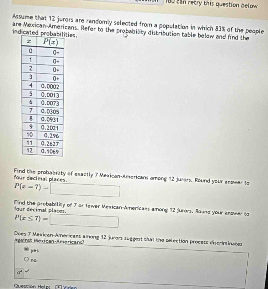 1ou can retry this question below
Assume that 12 jurors are randomly selected from a population in which 83% of the people
are Mexican-Americans. Refer to the probability distribution table below and find the
indicatities.
Find the probability of exactly 7 Mexican-Americans among 12 jurors. Round your answer to
four decimal places.
P(x=7)=□
Find the probability of 7 or fewer Mexican-Americans among 12 jurors. Round your answer to
four decimal places.
P(x≤ 7)=□
Does 7 Mexican-Americans among 12 jurors suggest that the selection process discriminates
against Mexican-Americans?
yes
no
sigma^4
Question Help: