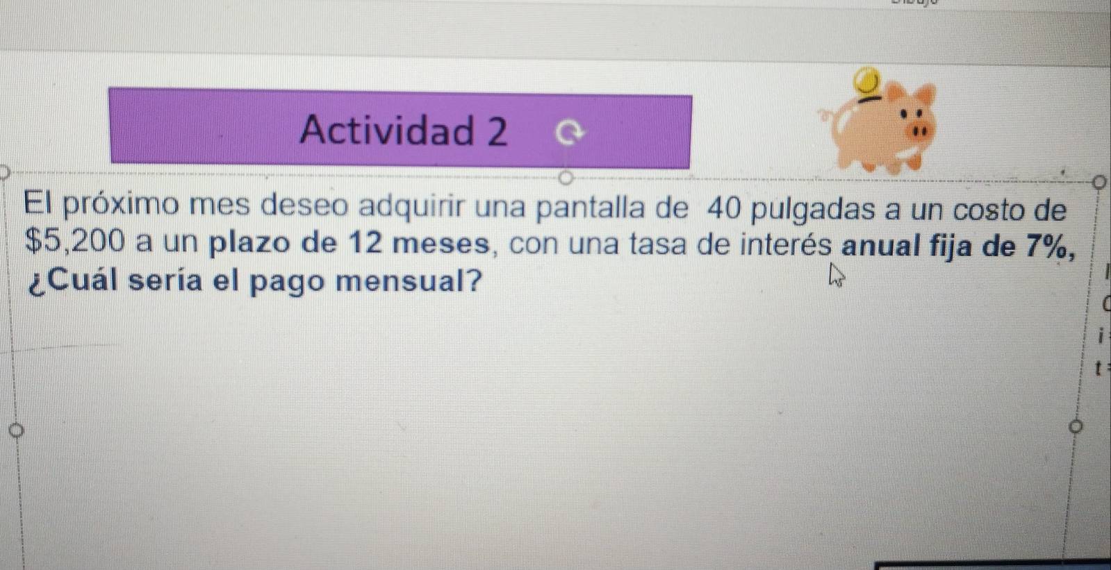 Actividad 2 
El próximo mes deseo adquirir una pantalla de 40 pulgadas a un costo de
$5,200 a un plazo de 12 meses, con una tasa de interés anual fija de 7%, 
¿Cuál sería el pago mensual? 
: