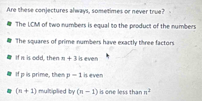 Are these conjectures always, sometimes or never true?
The LCM of two numbers is equal to the product of the numbers
The squares of prime numbers have exactly three factors
If n is odd, then n+3 is even
If p is prime, then p-1 is even
(n+1) multiplied by (n-1) is one less than n^2