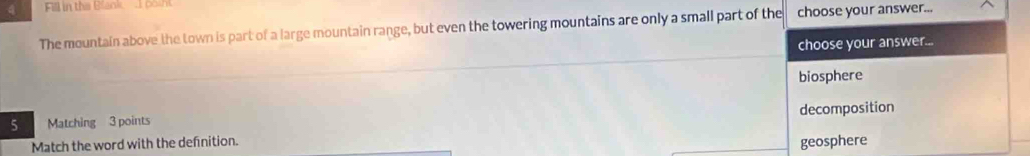 Fill in the Blank 1 posht
The mountain above the town is part of a large mountain range, but even the towering mountains are only a small part of the choose your answer...
choose your answer...
biosphere
5 Matching 3 points decomposition
Match the word with the definition. geosphere