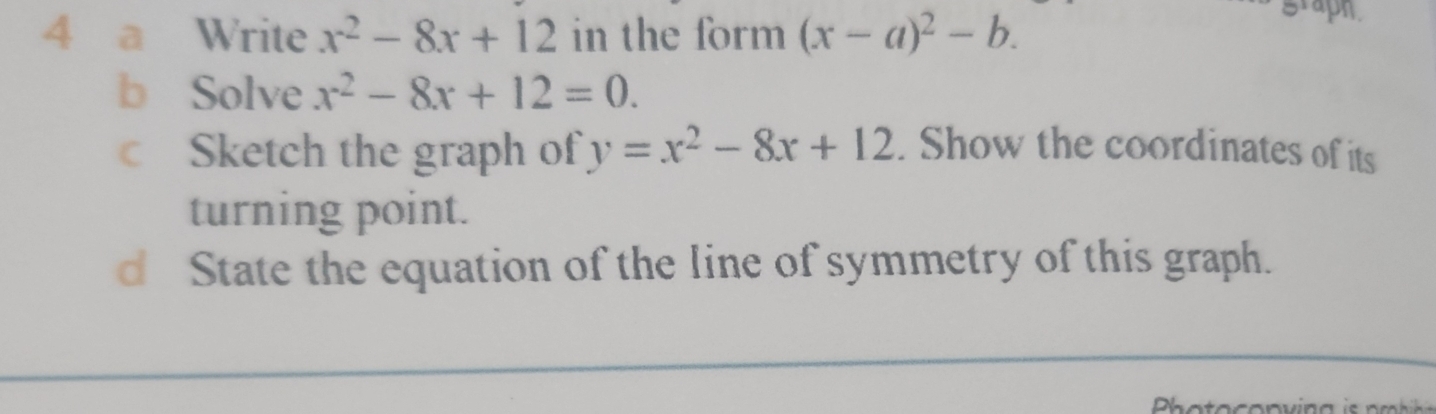 a Write x^2-8x+12 in the form (x-a)^2-b. 
b Solve x^2-8x+12=0. 
c Sketch the graph of y=x^2-8x+12. Show the coordinates of its 
turning point. 
d State the equation of the line of symmetry of this graph.