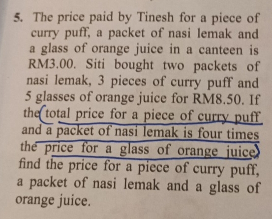 The price paid by Tinesh for a piece of 
curry puff, a packet of nasi lemak and 
a glass of orange juice in a canteen is
RM3.00. Siti bought two packets of 
nasi lemak, 3 pieces of curry puff and
5 glasses of orange juice for RM8.50. If 
the total price for a piece of curry puff 
and a packet of nasi lemak is four times 
the price for a glass of orange juice . 
find the price for a piece of curry puff, 
a packet of nasi lemak and a glass of 
orange juice.