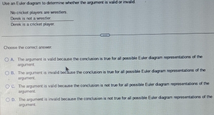 Use an Euler diagram to determine whether the argument is valid or invalid.
No cricket players are wrestlers
Derek is not a wrestler
Derek is a cricket player.
Choose the correct answer.
A. The argument is valid because the conclusion is true for all possible Euler diagram representations of the
argument.
B. The argument is invalid because the conclusion is true for all possible Euler diagram representations of the
argument.
C. The argument is valid because the conclusion is not true for all possible Euler diagram representations of the
argument.
D. The argument is invalid because the conclusion is not true for all possible Euler diagram representations of the
argument.