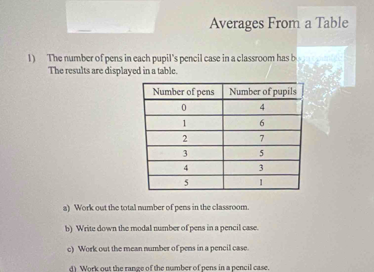 Averages From a Table 
1) The number of pens in each pupil’s pencil case in a classroom has b 
The results are displayed in a table. 
a) Work out the total number of pens in the classroom. 
b) Write down the modal number of pens in a pencil case. 
c) Work out the mean number of pens in a pencil case. 
d) Work out the range of the number of pens in a pencil case.