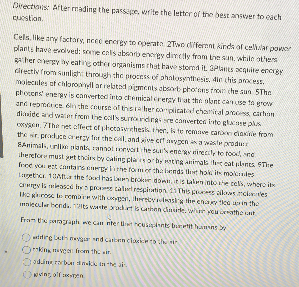 Directions: After reading the passage, write the letter of the best answer to each
question.
Cells, like any factory, need energy to operate. 2Two different kinds of cellular power
plants have evolved: some cells absorb energy directly from the sun, while others
gather energy by eating other organisms that have stored it. 3Plants acquire energy
directly from sunlight through the process of photosynthesis. 4In this process,
molecules of chlorophyll or related pigments absorb photons from the sun. 5The
photons' energy is converted into chemical energy that the plant can use to grow
and reproduce. 6In the course of this rather complicated chemical process, carbon
dioxide and water from the cell's surroundings are converted into glucose plus
oxygen. 7The net effect of photosynthesis, then, is to remove carbon dioxide from
the air, produce energy for the cell, and give off oxygen as a waste product.
8Animals, unlike plants, cannot convert the sun's energy directly to food, and
therefore must get theirs by eating plants or by eating animals that eat plants. 9The
food you eat contains energy in the form of the bonds that hold its molecules
together. 10After the food has been broken down, it is taken into the cells, where its
energy is released by a process called respiration. 11This process allows molecules
like glucose to combine with oxygen, thereby releasing the energy tied up in the
molecular bonds. 12Its waste product is carbon dioxide, which you breathe out.
From the paragraph, we can infer that houseplants benefit humans by
adding both oxygen and carbon dioxide to the air
taking oxygen from the air.
adding carbon dioxide to the air.
giving off oxygen.