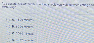 As a general rule of thumb, how long should you wait between eating and
exercising?
A. 15-30 minutes
B. 60-90 minutes
C. 30-60 minutes
D. 90-120 minutes