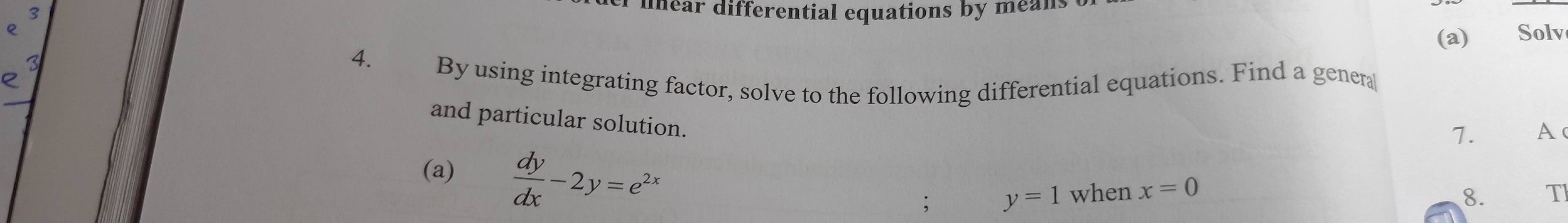 dinear differential equations by means
(a) Solv
4.£ By using integrating factor, solve to the following differential equations. Find a genera
and particular solution.
7. A
(a)  dy/dx -2y=e^(2x). y=1 when x=0 T
8.