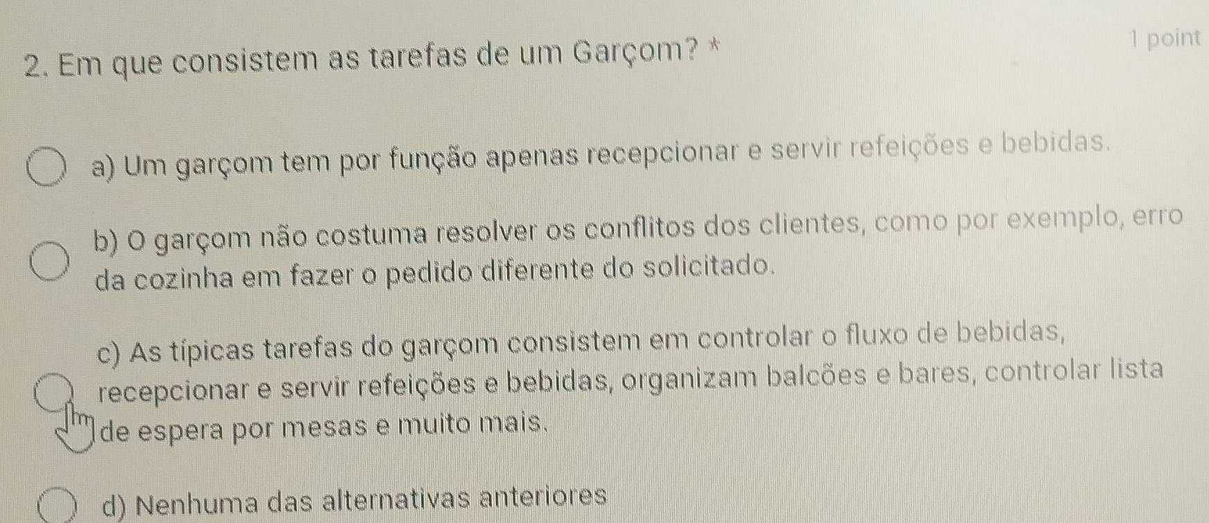 Em que consistem as tarefas de um Garçom? * 1 point
a) Um garçom tem por função apenas recepcionar e servir refeições e bebidas.
b) O garçom não costuma resolver os conflitos dos clientes, como por exemplo, erro
da cozinha em fazer o pedido diferente do solicitado.
c) As típicas tarefas do garçom consistem em controlar o fluxo de bebidas,
recepcionar e servir refeições e bebidas, organizam balcões e bares, controlar lista
de espera por mesas e muito mais.
d) Nenhuma das alternativas anteriores