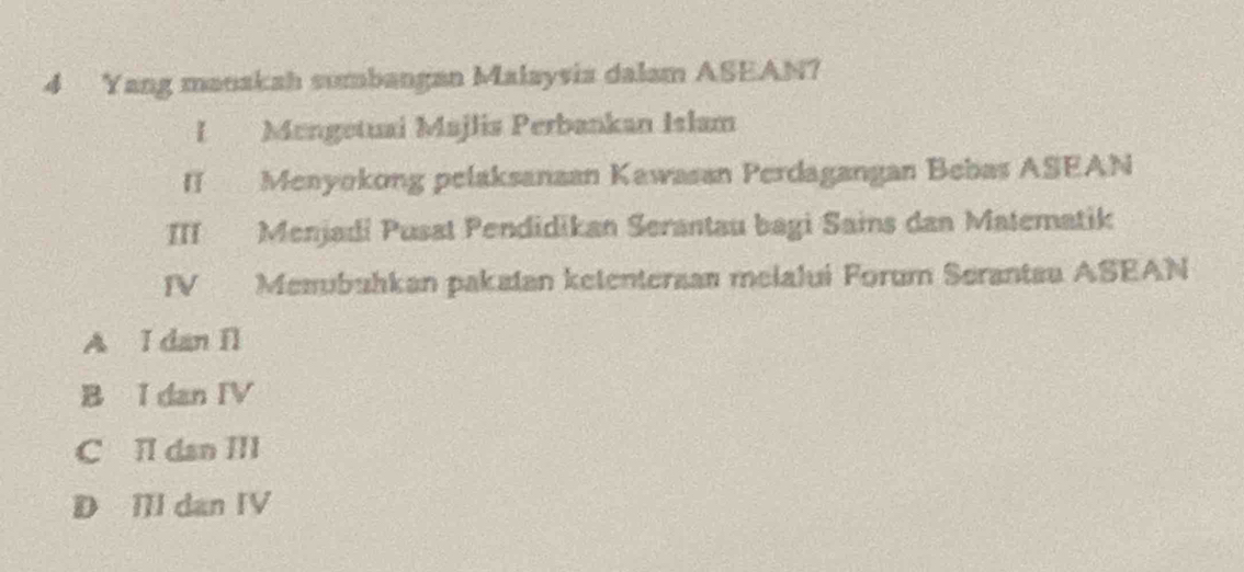 Yang manakah sumbangan Malaysia dalam ASEAN?
I Mengetuai Majlis Perbankan Islam
II Meayokong pelaksanaan Kawasan Perdagangan Bebas ASEAN
III Menjadi Pusat Pendidikan Serantau bagi Sains dan Matematik
IV Memubuhkan pakatan ketentersan melalui Forum Serantau ASEAN
A I dan Il
B I dan IV
C Il dan III
D II dan IV