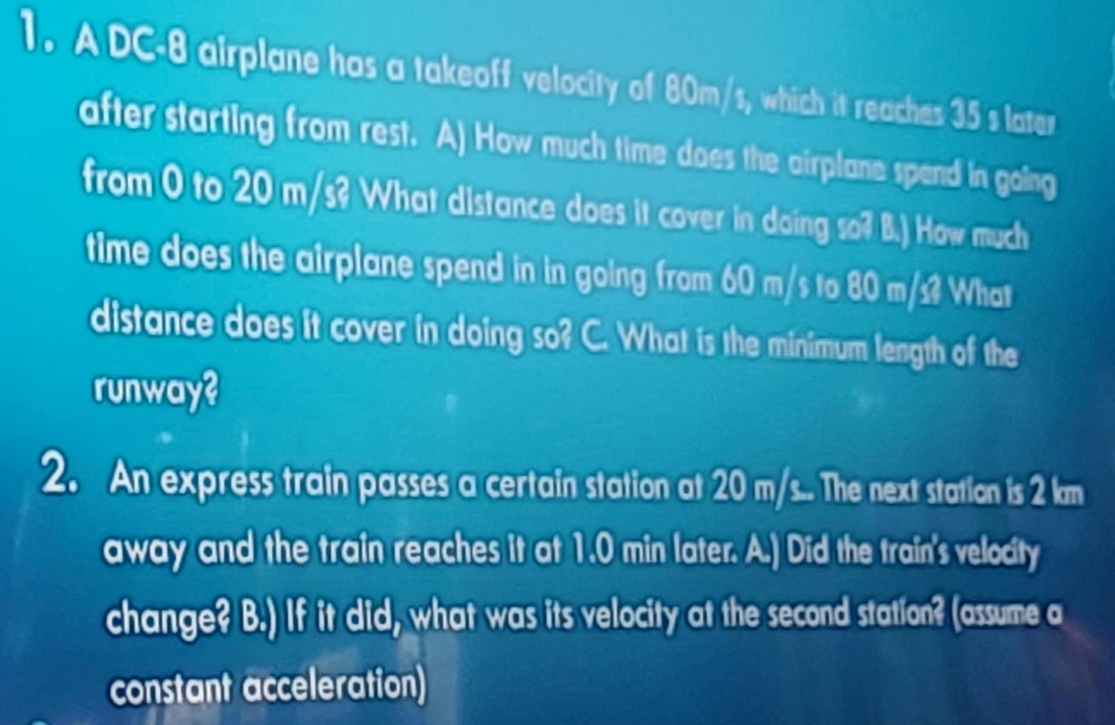 A DC-8 airplane has a takeoff velocity of 80m/s, which it reaches 35 s later 
after starting from rest. A) How much time does the airplane spend in going 
from 0 to 20 m/s? What distance does it cover in doing so? B.) How much 
time does the airplane spend in in going from 60 m/s to 80 m/s? What 
distance does it cover in doing so? C. What is the minimum length of the 
runway? 
2. An express train passes a certain station at 20 m/s... The next station is 2 km
away and the train reaches it at 1.0 min later. A.) Did the train's velocity 
change? B.) If it did, what was its velocity at the second station? (assume a 
constant acceleration)