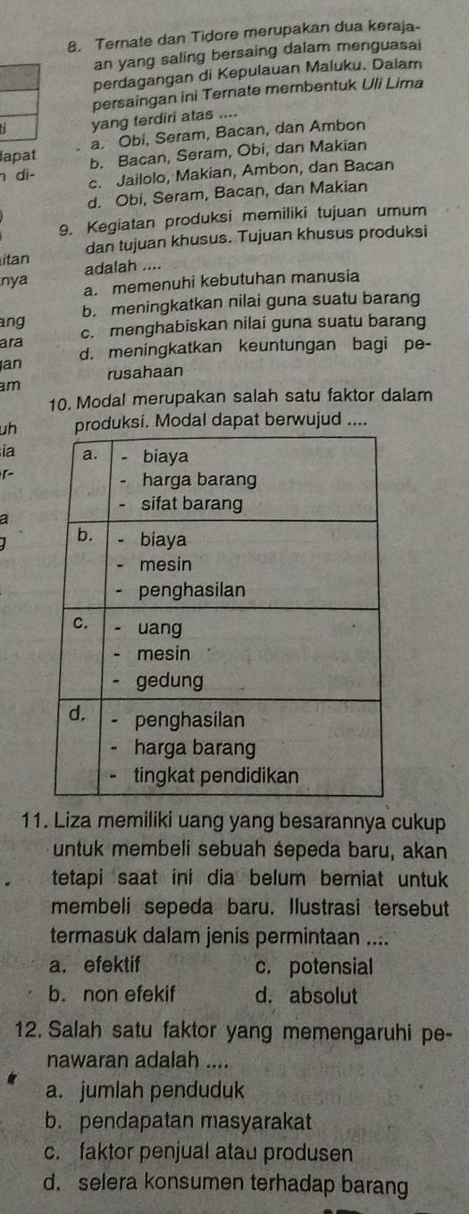 Ternate dan Tidore merupakan dua keraja-
an yang saling bersaing dalam menguasai
perdagangan di Kepulauan Maluku. Dalam
persaingan ini Ternate membentuk Uli Lima
yang terdiri atas ....
a. Obi, Seram, Bacan, dan Ambon
lapat b. Bacan, Seram, Obi, dan Makian
di- c. Jailolo, Makian, Ambon, dan Bacan
d. Obi, Seram, Bacan, dan Makian
9. Kegiatan produksi memiliki tujuan umum
itan dan tujuan khusus. Tujuan khusus produksi
adalah ....
nya a. memenuhi kebutuhan manusia
b. meningkatkan nilai guna suatu barang
ang c. menghabiskan nilai guna suatu barang
ara d. meningkatkan keuntungan bagi pe-
an rusahaan
am
10. Modal merupakan salah satu faktor dalam
uhuksi. Modal dapat berwujud ....
ia
a
11. Liza memiliki uang yang besarannya cukup
untuk membeli sebuah śepeda baru, akan
tetapi saat ini dia belum berniat untuk 
membeli sepeda baru. Ilustrasi tersebut
termasuk dalam jenis permintaan ....
a. efektif c. potensial
b. non efekif d. absolut
12. Salah satu faktor yang memengaruhi pe-
nawaran adalah ....
a. jumlah penduduk
b. pendapatan masyarakat
c. faktor penjual atau produsen
d. selera konsumen terhadap barang