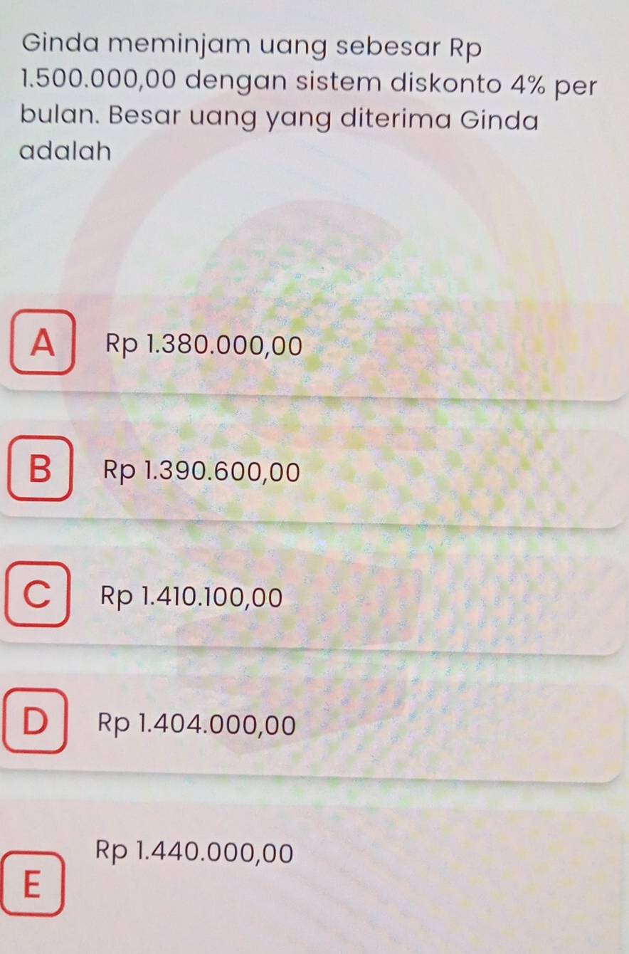 Ginda meminjam uang sebesar Rp
1.500.000,00 dengan sistem diskonto 4% per
bulan. Besar uang yang diterima Ginda
adalah
A Rp 1.380.000,00
B Rp 1.390.600,00
C Rp 1.410.100,00
D Rp 1.404.000,00
Rp 1.440.000,00
E