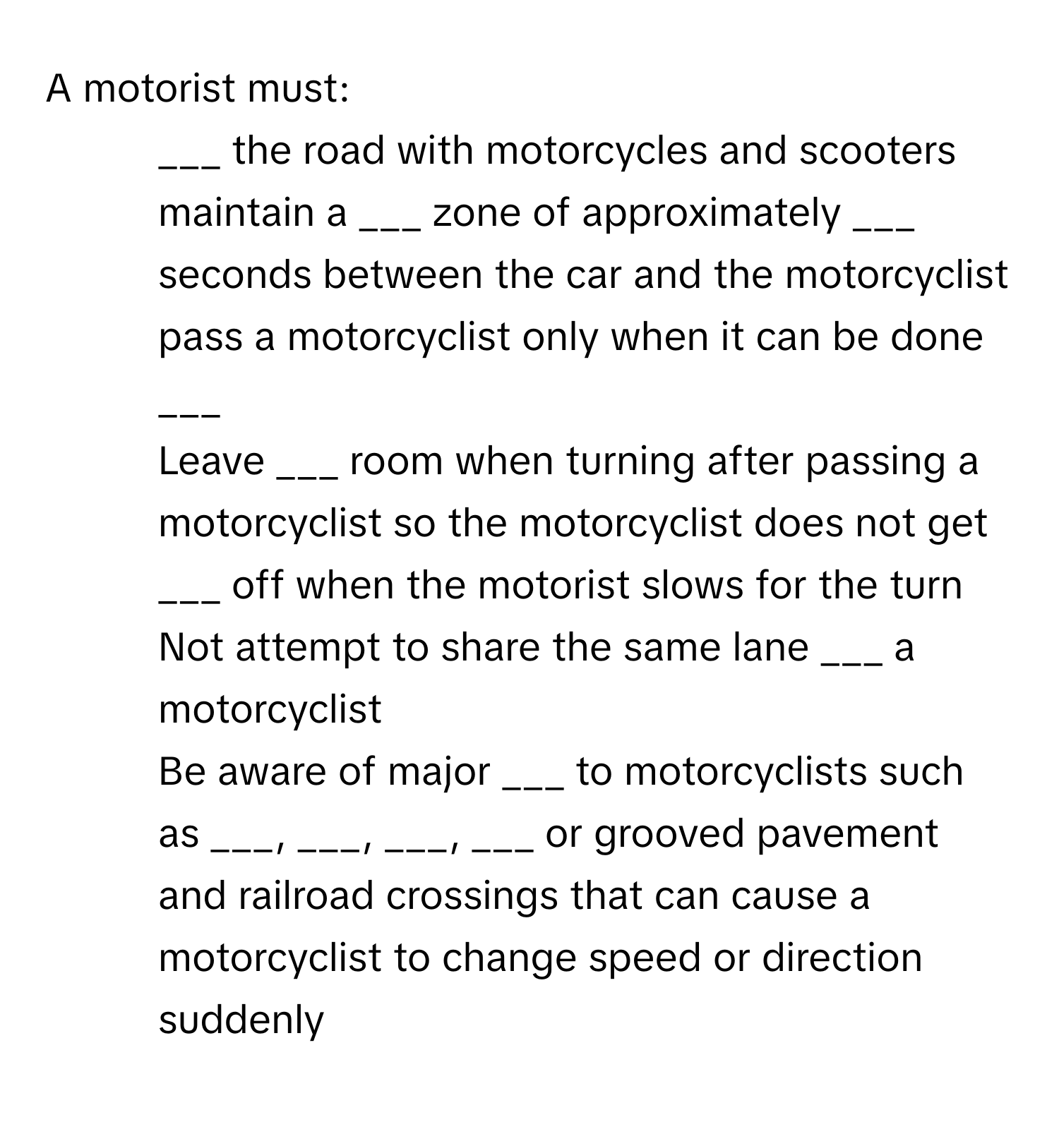 A motorist must:

- ___ the road with motorcycles and scooters
- maintain a ___ zone of approximately ___ seconds between the car and the motorcyclist
- pass a motorcyclist only when it can be done ___
- Leave ___ room when turning after passing a motorcyclist so the motorcyclist does not get ___ off when the motorist slows for the turn
- Not attempt to share the same lane ___ a motorcyclist
- Be aware of major ___ to motorcyclists such as ___, ___, ___, ___ or grooved pavement and railroad crossings that can cause a motorcyclist to change speed or direction suddenly