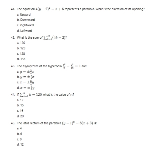 The equation 4(y-2)^2-x+6 represents a parabola. What is the direction of its opening?
a. Upward
b. Downward
c. Rightward
d. Leftward
42. What is the sum of sumlimits _(k=1)^(10)(3k-2)
a. 120
b. 123
c. 128
d. 135
43. The asymptotes of the hyperbola  y^2/9 - x^2/16 -1 are:
a. y-±  3/4 x
b. y-±  4/3 x
C. x=±  3/4 y
d. x=±  4/3 y
44. If sumlimits _(k=1)^nk=120 , what is the value of n?
a. 12
b. 15
c. 16
d. 20
45. The latus rectum of the parabola (y-1)^2-8(x+3) is:
a. 4
b. 6
c. 8
d. 12