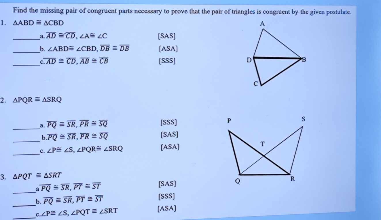 Find the missing pair of congruent parts necessary to prove that the pair of triangles is congruent by the given postulate. 
1. △ ABD≌ △ CBD
_a overline AD≌ overline CD, ∠ A≌ ∠ C [SAS] 
_b. ∠ ABD≌ ∠ CBD, overline DB≌ overline DB [ASA] 
_ overline AD≌ overline CD, overline AB≌ overline CB [SSS] 
2. △ PQR≌ △ SRQ
_a. overline PQ≌ overline SR, overline PR≌ overline SQ [SSS] 
_b overline PQ≌ overline SR, overline PR≌ overline SQ
[SAS] 
_c. ∠ P≌ ∠ S, ∠ PQR≌ ∠ SRQ
[ASA] 
3. △ PQT≌ △ SRT
_
overline PQ≌ overline SR, overline PT≌ overline ST [SAS] 
_b. overline PQ≌ overline SR, overline PT≌ overline ST [SSS] 
_c. ∠ P≌ ∠ S, ∠ PQT≌ ∠ SRT
[ASA]