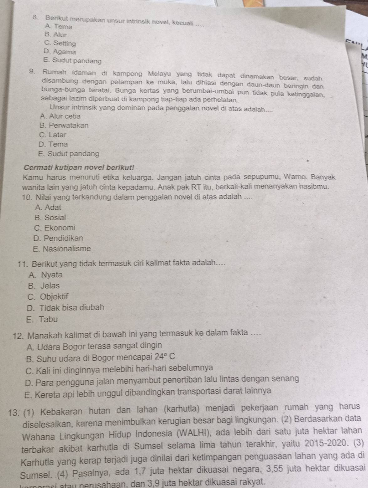 Berikut merupakan unsur intrinsik novel, kecuali …...
A. Tema
B. Alur
C. Setting
D. Agama
E. Sudut pandang
9. Rumah idaman di kampong Melayu yang tidak dapat dinamakan besar, sudah
disambung dengan pelampan ke muka, lalu dihiasi dengan daun-daun beringin dan
bunga-bunga teratai. Bunga kertas yang berumbai-umbai pun tidak pula ketinggalan,
sebagai lazim diperbuat di kampong tiap-tiap ada perhelatan.
Unsur intrinsik yang dominan pada penggalan novel di atas adalah....
A. Alur cetia
B. Perwatakan
C. Latar
D. Tema
E. Sudut pandang
Cermati kutipan novel berikut!
Kamu harus menuruti etika keluarga. Jangan jatuh cinta pada sepupumu, Warno. Banyak
wanita lain yang jatuh cinta kepadamu. Anak pak RT itu, berkali-kali menanyakan nasibmu.
10. Nilai yang terkandung dalam penggalan novel di atas adalah ....
A. Adat
B. Sosial
C. Ekonomi
D. Pendidikan
E. Nasionalisme
11. Berikut yang tidak termasuk ciri kalimat fakta adalah....
A. Nyata
B. Jelas
C. Objektif
D. Tidak bisa diubah
E. Tabu
12. Manakah kalimat di bawah ini yang termasuk ke dalam fakta …..
A. Udara Bogor terasa sangat dingin
B. Suhu udara di Bogor mencapai 24°C
C. Kali ini dinginnya melebihi hari-hari sebelumnya
D. Para pengguna jalan menyambut penertiban lalu lintas dengan senang
E. Kereta api lebih unggul dibandingkan transportasi darat lainnya
13. (1) Kebakaran hutan dan lahan (karhutla) menjadi pekerjaan rumah yang harus
diselesaikan, karena menimbulkan kerugian besar bagi lingkungan. (2) Berdasarkan data
* Wahana Lingkungan Hidup Indonesia (WALHI), ada lebih dari satu juta hektar Iahan
terbakar akibat karhutla di Sumsel selama lima tahun terakhir, yaitu 2015-2020. (3)
Karhutla yang kerap terjadi juga dinilai dari ketimpangan penguasaan lahan yang ada di
Sumsel. (4) Pasalnya, ada 1,7 juta hektar dikuasai negara, 3,55 juta hektar dikuasai
orasi atau perusahaan, dan 3,9 juta hektar dikuasai rakyat.