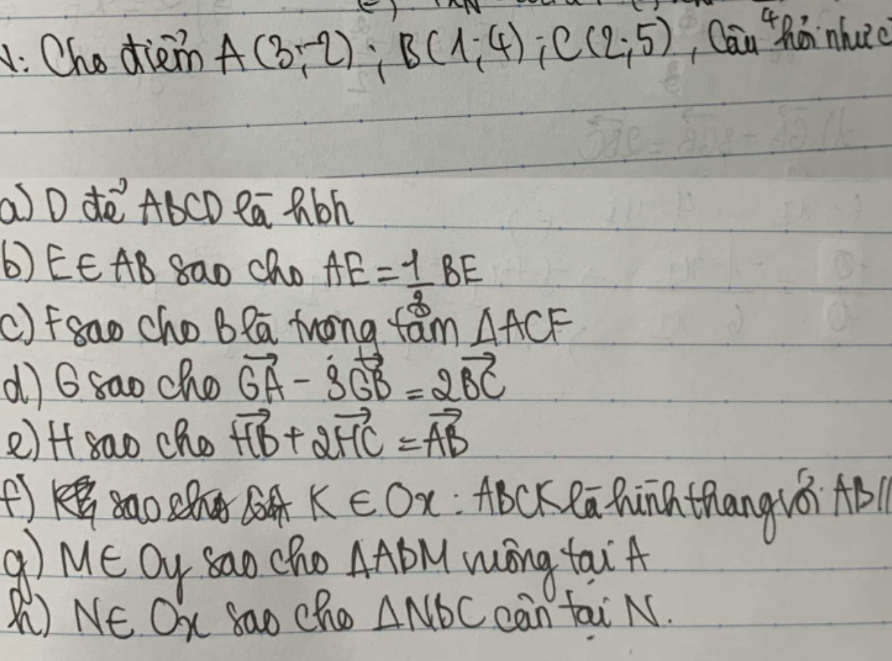 Che diem A(3,-2); B(1,-4); C(2,5) , Can thán nhuiè 
a D dè ABCD Pa Rbh
b) EE AB 8ao Cho AE= 1/2 BE
()fgao cho B la frong fam △ ACF
d) 6 sao cho vector GA-3vector GB=2vector BC
2) Afsao cho vector HB+2vector HC=vector AB
f ABcK ea Qunn thang2ǒ) AB
k∈ Ox
M∈ Oy sao cho △ ABM wong tai A 
M) NE Ox Sao Cho △ NDC can tai N.