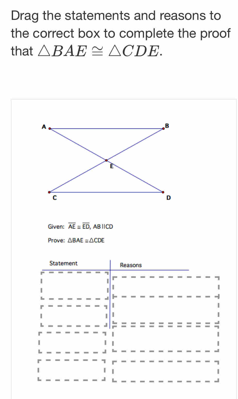 Drag the statements and reasons to 
the correct box to complete the proof 
that △ BAE≌ △ CDE. 
Given: overline AE≌ overline ED, ABparallel CD
Prove: △ BAE≌ △ CDE
Statement Reasons 
- 
| 
| 
| 
I 

| 
1 
| 
J