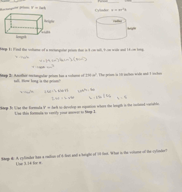 Name _Period_ Date_ 
Rectangutar prism; V=lwh
Cylinder: v=π r^2h

Step 1: Find the volume of a rectangular prism that is 8 cm tall, 9 cm wide and 14 cm long. 
Step 2: Another rectangular prism has a volume of 250in^3. The prism is 10 inches wide and 5 inches
tall. How long is the prism? 
Step 3: Use the formula V=lwh to develop an equation where the length is the isolated variable. 
Use this formula to verify your answer to Step 2. 
Step 4: A cylinder has a radius of 6 feet and a height of 10 feet. What is the volume of the cylinder? 
Use 3.14 for π.