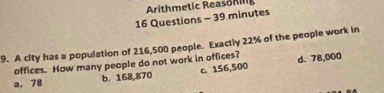 Arithmetic Reasoning
16 Questions - 39 minutes
9. A city has a population of 216,500 people. Exactly 22% of the people work in
offices. How many people do not work in offices?
a. 78 b. 168,870 c. 156,500 d. 78,000