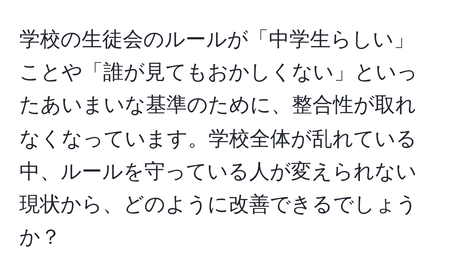 学校の生徒会のルールが「中学生らしい」ことや「誰が見てもおかしくない」といったあいまいな基準のために、整合性が取れなくなっています。学校全体が乱れている中、ルールを守っている人が変えられない現状から、どのように改善できるでしょうか？