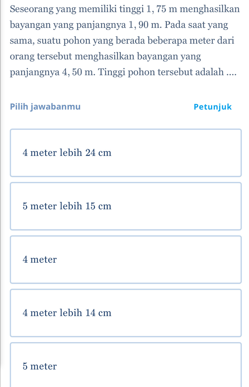 Seseorang yang memiliki tinggi 1, 75 m menghasilkan
bayangan yang panjangnya 1, 90 m. Pada saat yang
sama, suatu pohon yang berada beberapa meter dari
orang tersebut menghasilkan bayangan yang
panjangnya 4, 50 m. Tinggi pohon tersebut adalah ....
Pilih jawabanmu Petunjuk
4 meter lebih 24 cm
5 meter lebih 15 cm
4 meter
4 meter lebih 14 cm
5 meter