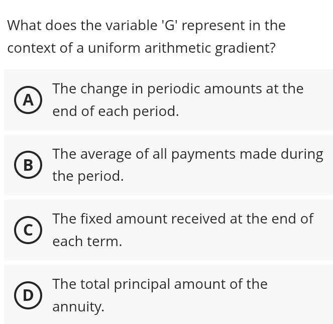 What does the variable 'G' represent in the
context of a uniform arithmetic gradient?
The change in periodic amounts at the
A
end of each period.
The average of all payments made during
B
the period.
The fixed amount received at the end of
each term.
The total principal amount of the
D
annuity.