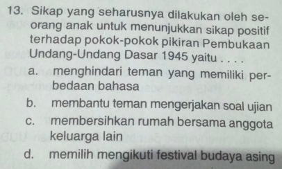 Sikap yang seharusnya dilakukan oleh se-
orang anak untuk menunjukkan sikap positif
terhadap pokok-pokok pikiran Pembukaan
Undang-Undang Dasar 1945 yaitu . . . .
a. menghindari teman yang memiliki per-
bedaan bahasa
b. membantu teman mengerjakan soal ujian
c. membersihkan rumah bersama anggota
keluarga lain
d. memilih mengikuti festival budaya asing