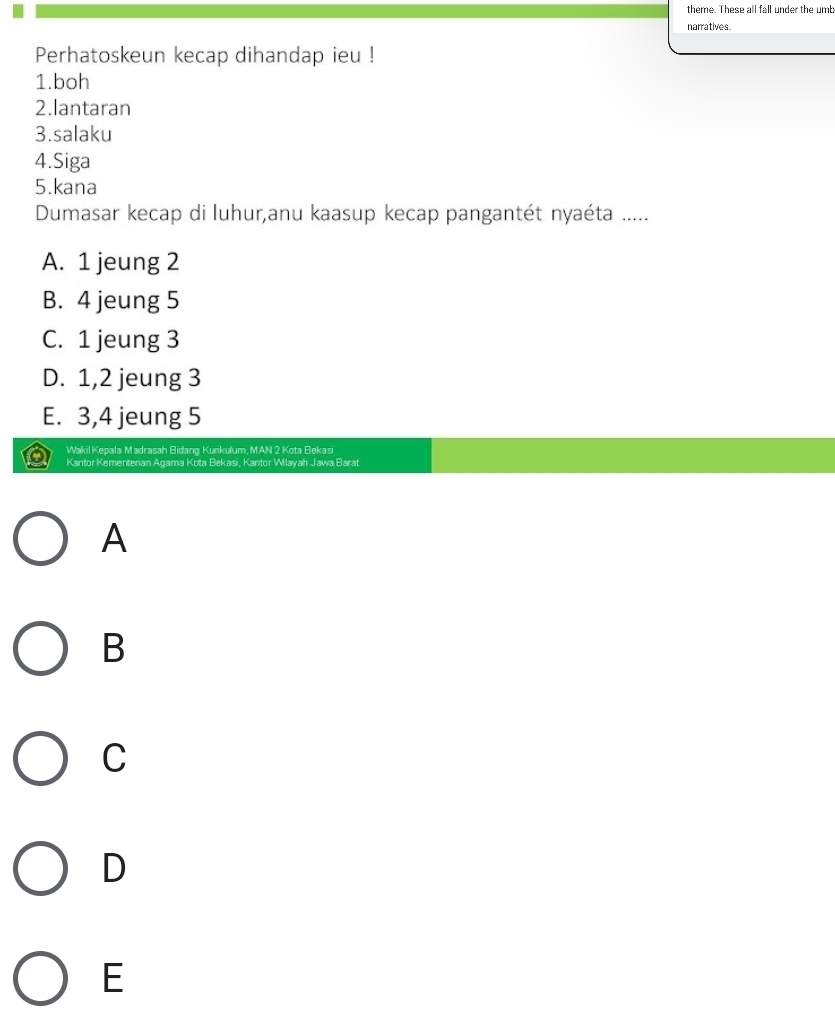 theme. These all fall under the umb
narratives.
Perhatoskeun kecap dihandap ieu !
1.boh
2.lantaran
3.salaku
4.Siga
5.kana
Dumasar kecap di luhur,anu kaasup kecap pangantét nyaéta .....
A. 1 jeung 2
B. 4 jeung 5
C. 1 jeung 3
D. 1, 2 jeung 3
E. 3, 4 jeung 5
Wakil Kepala Madrasah Bidang Kurikulum, MAN 2 Kota Bekasi
Kantor Kementerian Agama Kota Bekasi, Kantor Wilayah Jawa Barat
A
B
C
D
E