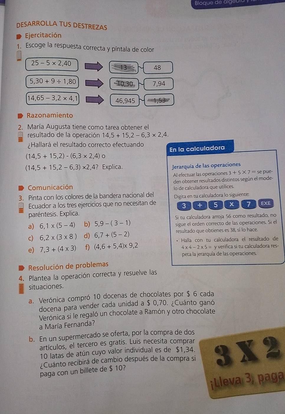 Bloque de algebla y
DESARROLLA TUS DESTREZAS
Ejercitación
1. Escoge la respuesta correcta y píntala de color
25-5* 2,40
13 48
5,30+9/ 1,80
10,30 7,94
14,65-3,2* 4,1
46,945
Razonamiento
2. María Augusta tiene como tarea obtener el
resultado de la operación 14,5+15,2-6,3* 2,4.
¿Hallará el resultado correcto efectuando
En la calculadora
(14,5+15,2)-(6,3* 2,4) 0
(14,5+15,2-6,3)* 2,4 ? Explica.  Jerarquía de las operaciones
Al efectuar las operaciones 3+5* 7= se pue-
Comunicación den obtener resultados distintos según el mode-
lo de calculadora que utilices.
3. Pinta con los colores de la bandera nacional del Digita en tu calculadora lo siguiente:
Ecuador a los tres ejercicios que no necesitan de 3 + 5 x 7 EXE
paréntesis. Explica.
Si tu calculadora arroja 56 como resultado, no
a) 6,1* (5-4) b) 5,9-(3-1) sigue el orden correcto de las operaciones. Si el
c) 6,2* (3* 8) d) 6,7+(5-2) resultado que obtienes es 38, sí lo hace.
• Halla con tu calculadora el resultado de
e) 7,3+(4* 3) f) (4,6+5,4)* 9,2 y verifica si tu calculadora res-
4* 4-2* 5=
peta la jerarquía de las operaciones.
Resolución de problemas
4. Plantea la operación correcta y resuelve las
situaciones.
a. Verónica compró 10 docenas de chocolates por $ 6 cada
docena para vender cada unidad a $ 0,70. ¿Cuánto ganó
Verónica si le regaló un chocolate a Ramón y otro chocolate
a María Fernanda?
b. En un supermercado se oferta, por la compra de dos
artículos, el tercero es gratis. Luis necesita comprar
10 latas de atún cuyo valor individual es de $1,34.
¿Cuánto recibirá de cambio después de la compra si 3* 2
paga con un billete de $ 10?
¡Lleva 3, paga