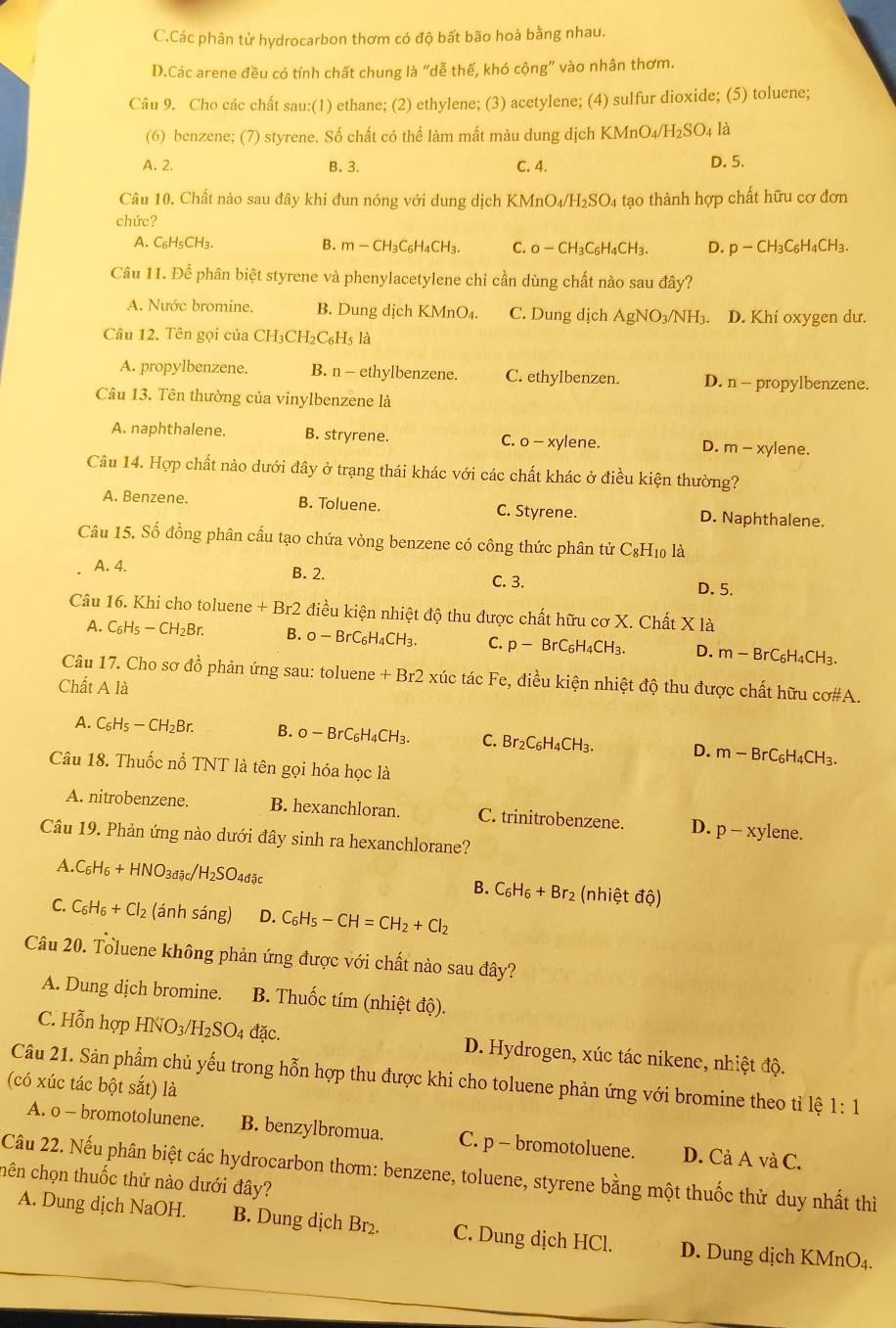 C.Các phân tử hydrocarbon thơm có độ bất bão hoà bằng nhau.
D.Các arene đều có tính chất chung là "dễ thế, khó cộng" vào nhân thơm.
Câu 9. Cho các chất sau:(1) ethane; (2) ethylene; (3) acetylene; (4) sulfur dioxide; (5) toluene;
(6) benzene; (7) styrene. Số chất có thể làm mất màu dung dịch K KMnO_4/H_2SO_4 là
A. 2. B. 3. C. 4. D. 5.
Câu 10. Chất nào sau đây khi đun nóng với dung dịch KMn O_4/H_2SO_4 tạo thành hợp chất hữu cơ đơn
chức?
A. C₅H₅CH₃. B. m-CH_3C_6H_4CH_3. C. O-CH_3C_6H_4CH_3. D. p-CH_3C_6H_4CH_3.
Câu 11. Để phân biệt styrene và phenylacetylene chỉ cần dùng chất nào sau đây?
A. Nước bromine. B. Dung dịch KMnO₄. C. Dung dịch AgNO_3/NH_3. D. Khí oxygen dư.
Câu 12. Tên gọi của CH3 CH_2C_6H_5 là
A. propylbenzene. B. n - ethylbenzene. C. ethylbenzen. D. n- propylbenzene.
Câu 13. Tên thường của vinylbenzene là
A. naphthalene. B. stryrene. C. 0-xy lene. D. m-xy lene.
Câu 14. Hợp chất nào dưới đây ở trạng thái khác với các chất khác ở điều kiện thường?
A. Benzene. B. Toluene. C. Styrene. D. Naphthalene.
Câu 15. Số đồng phân cấu tạo chứa vòng benzene có công thức phân tử C_8H_1 o là
B. 2.
A. 4. C. 3. D. 5.
Câu 16. Khi cho toluene +Br2 điều kiện nhiệt độ thu được chất hữu cơ X. Chất * 1 à
A. C_6H_5-CH_2Br. B. o-BrC_6H_4CH_3. C. p-BrC_6H_4CH_3. D. m-BrC_6H_4CH_3.
Câu 17. Cho sơ đồ phản ứng sau: toluene +Br2: xúc tác Fe, điều kiện nhiệt độ thu được chất hữu cơ#A.
Chất A là
A. C_6H_5-CH_2Br. B. o-BrC_6H_4CH_3. C. Br_2C_6H_4CH_3. D. m-BrC_6H_4CH_3.
Câu 18. Thuốc nổ TNT là tên gọi hóa học là
A. nitrobenzene. B. hexanchloran. C. trinitrobenzene. D. p-xy1 lene.
Câu 19. Phản ứng nào dưới đây sinh ra hexanchlorane?
A C_6H_6+HNO_3dac/H_2SO_4dasc
B. C_6H_6+Br_2 (nhiệt độ)
C. C_6H_6+Cl_2 anhsang) D. C_6H_5-CH=CH_2+Cl_2
Câu 20. Toluene không phản ứng được với chất nào sau đây?
A. Dung dịch bromine.  B. Thuốc tím (nhiệt độ).
C. Hỗn hợp HNO_3/H_2SO 4 đặc. D. Hydrogen, xúc tác nikene, nhiệt độ.
Câu 21. Sản phẩm chủ yếu trong hỗn hợp thu được khi cho toluene phản ứng với bromine theo tỉ lệ 1:1
(có xúc tác bột sắt) là
A. o - bromotolunene. B. benzylbromua. C. p - bromotoluene. D. Cả A và C.
Câu 22. Nếu phân biệt các hydrocarbon thơm: benzene, toluene, styrene bằng một thuốc thử duy nhất thì
hên chọn thuốc thử nào dưới đây?
A. Dung dịch NaOH. B. Dung dịch Br₂. C. Dung dịch HCl. D. Dung dịch KMnO4.