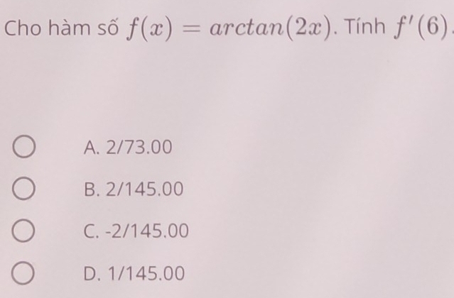 Cho hàm số f(x)=arctan (2x). Tính f'(6)
A. 2/73.00
B. 2/145.00
C. -2/145.00
D. 1/145.00