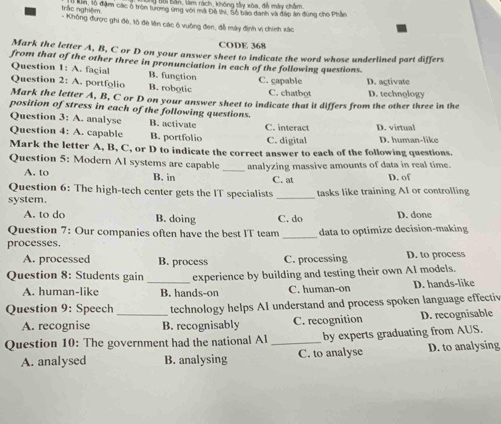 Tông Bối bản, làm rách, không tấy xòa, để máy chấm.
trắc nghiệm.
6 kin, tổ đậm các ố tròn tương ứng với mã Đê thi, Số báo danh và đáp án đùng cho Phân
- Không được ghi đẻ, tô đè lên các ô vuông đen, đề máy định vị chính xác
CODE 368
Mark the letter A, B, C or D on your answer sheet to indicate the word whose underlined part differs
from that of the other three in pronunciation in each of the following questions.
Question 1: A. facial B. function C. capable
D. activate
Question 2: A. portfolio B. robotic C. chatbot
D. technology
Mark the letter A, B, C or D on your answer sheet to indicate that it differs from the other three in the
position of stress in each of the following questions.
Question 3: A. analyse B. activate
C. interact D. virtual
Question 4: A. capable B. portfolio D. human-like
C. digital
Mark the letter A, B, C, or D to indicate the correct answer to each of the following questions.
Question 5: Modern AI systems are capable _analyzing massive amounts of data in real time.
A. to B. in C. at D. of
Question 6: The high-tech center gets the IT specialists
system. _tasks like training AI or controlling
A. to do B. doing C. do D. done
Question 7: Our companies often have the best IT team
processes. _data to optimize decision-making
A. processed B. process C. processing D. to process
Question 8: Students gain _experience by building and testing their own AI models.
A. human-like B. hands-on C. human-on D. hands-like
Question 9: Speech_
technology helps AI understand and process spoken language effectiv
A. recognise B. recognisably C. recognition D. recognisable
Question 10: The government had the national AI _by experts graduating from AUS.
A. analysed B. analysing C. to analyse D. to analysing