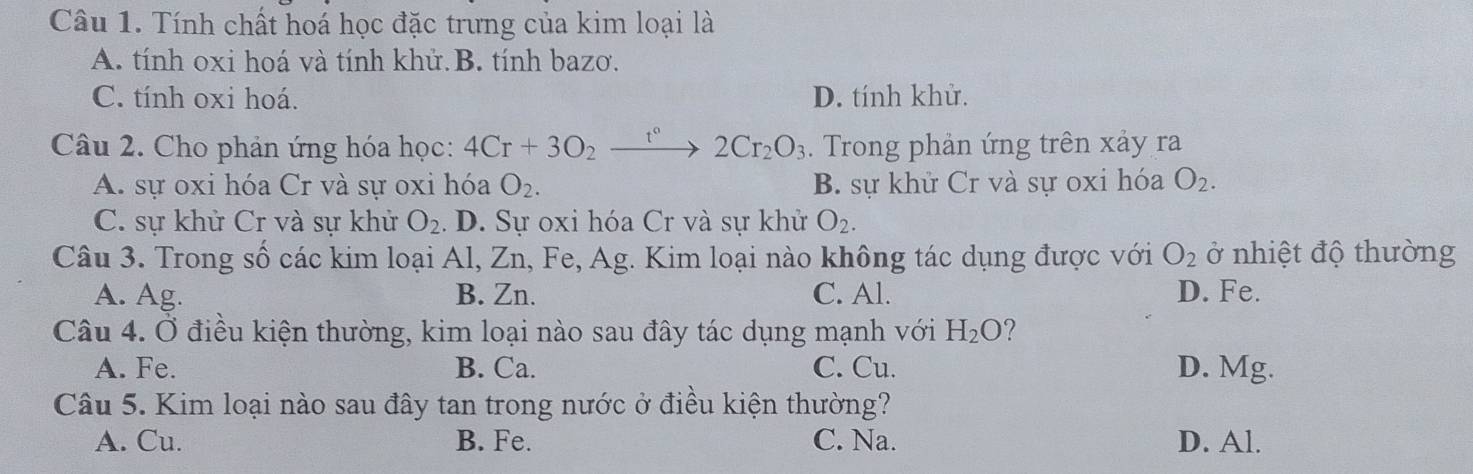 Tính chất hoá học đặc trưng của kim loại là
A. tính oxi hoá và tính khử B. tính bazơ.
C. tính oxi hoá. D. tính khử.
Câu 2. Cho phản ứng hóa học: 4Cr+3O_2_ t^0 to 2Cr_2O_3. Trong phản ứng trên xảy ra
A. sự oxi hóa Cr và sự oxi hóa O_2. B. sự khử Cr và sự oxi hóa O_2.
C. sự khử Cr và sự khử O_2. D. Sự oxi hóa Cr và sự khử O_2. 
Câu 3. Trong số các kim loại Al, Zn, Fe, Ag. Kim loại nào không tác dụng được với O_2 ở nhiệt độ thường
A. Ag. B. Zn. C. Al. D. Fe.
Câu 4. Ở điều kiện thường, kim loại nào sau đây tác dụng mạnh với H_2O ?
A. Fe. B. Ca. C. Cu. D. Mg.
Câu 5. Kim loại nào sau đây tan trong nước ở điều kiện thường?
A. Cu. B. Fe. C. Na. D. Al.