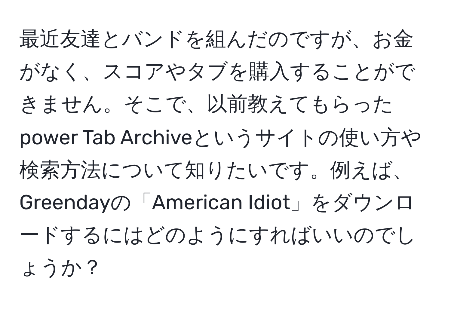 最近友達とバンドを組んだのですが、お金がなく、スコアやタブを購入することができません。そこで、以前教えてもらったpower Tab Archiveというサイトの使い方や検索方法について知りたいです。例えば、Greendayの「American Idiot」をダウンロードするにはどのようにすればいいのでしょうか？