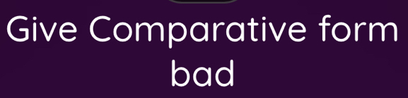 Give Comparative form 
bad